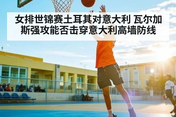 女排世锦赛土耳其对意大利 瓦尔加斯强攻能否击穿意大利高墙防线