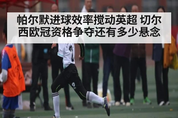 帕尔默进球效率搅动英超 切尔西欧冠资格争夺还有多少悬念