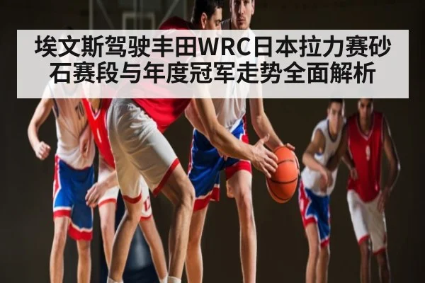 埃文斯驾驶丰田WRC日本拉力赛砂石赛段与年度冠军走势全面解析