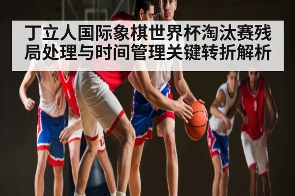丁立人国际象棋世界杯淘汰赛残局处理与时间管理关键转折解析