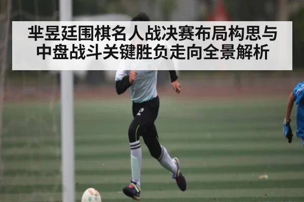 芈昱廷围棋名人战决赛布局构思与中盘战斗关键胜负走向全景解析