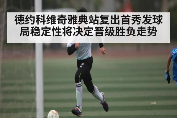 德约科维奇雅典站复出首秀发球局稳定性将决定晋级胜负走势